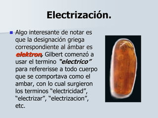Electrización.
 Algo interesante de notar es
que la designación griega
correspondiente al ámbar es
elektron, Gilbert comenzó a
usar el termino “electrico”
para refererisse a todo cuerpo
que se comportava como el
ambar, con lo cual surgieron
los terminos “electricidad”,
“electrizar”, “electrizacion”,
etc.
 