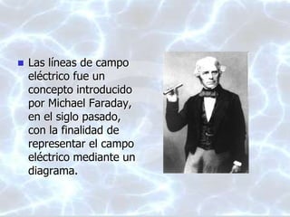  Las líneas de campo
eléctrico fue un
concepto introducido
por Michael Faraday,
en el siglo pasado,
con la finalidad de
representar el campo
eléctrico mediante un
diagrama.
 