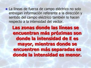  La líneas de fuerza de campo eléctrico no solo
entregan información referente a la dirección y
sentido del campo eléctrico también lo hacen
respecto a la intensidad del vector.
Las zonas donde las líneas se
encuentran más próximas son
donde la intensidad de E es
mayor, mientras donde se
encuentren más separadas es
donde la intensidad es menor.
 