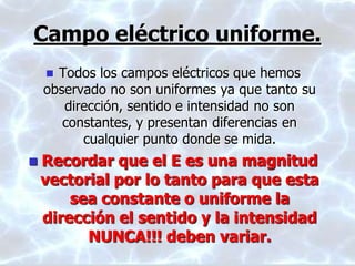 Campo eléctrico uniforme.
 Todos los campos eléctricos que hemos
observado no son uniformes ya que tanto su
dirección, sentido e intensidad no son
constantes, y presentan diferencias en
cualquier punto donde se mida.
 Recordar que el E es una magnitud
vectorial por lo tanto para que esta
sea constante o uniforme la
dirección el sentido y la intensidad
NUNCA!!! deben variar.
 