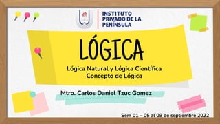 LÓGICA
Mtro. Carlos Daniel Tzuc Gomez
Sem 01 – 05 al 09 de septiembre 2022
Lógica Natural y Lógica Científica
Concepto de Lógica
 