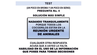 SOLUCIÓN MÁS SIMPLE
NADANDO TRANQUILAMENTE
PORQUE TODOS LOS
COCODRILOS ESTÁN EN LA
REUNIÓN URGENTE
DE ANIMALES
CUALQUIER OTRA RESPUESTA
ACUSA QUE A USTED LE FALTA
HABILIDAD EN EL USO DE LA INFORMACIÓN
QUE POSEE PARA TOMAR DECISIONES
PREGUNTA No. 4
(UN POCO EN BROMA Y UN POCO EN SERIO)
 