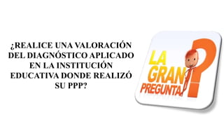 ¿REALICE UNA VALORACIÓN
DEL DIAGNÓSTICO APLICADO
EN LA INSTITUCIÓN
EDUCATIVA DONDE REALIZÓ
SU PPP?
 