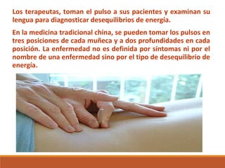 Los terapeutas, toman el pulso a sus pacientes y examinan su
lengua para diagnosticar desequilibrios de energía.
En la medicina tradicional china, se pueden tomar los pulsos en
tres posiciones de cada muñeca y a dos profundidades en cada
posición. La enfermedad no es definida por síntomas ni por el
nombre de una enfermedad sino por el tipo de desequilibrio de
energía.
 