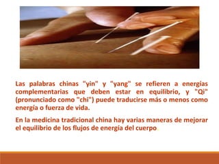 Las palabras chinas "yin" y "yang" se refieren a energías
complementarias que deben estar en equilibrio, y "Qi"
(pronunciado como "chi") puede traducirse más o menos como
energía o fuerza de vida.
En la medicina tradicional china hay varias maneras de mejorar
el equilibrio de los flujos de energía del cuerpo.
 
