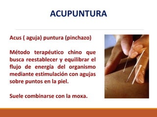ACUPUNTURA
Acus ( aguja) puntura (pinchazo)
Método terapéutico chino que
busca reestablecer y equilibrar el
flujo de energía del organismo
mediante estimulación con agujas
sobre puntos en la piel.
Suele combinarse con la moxa.
 