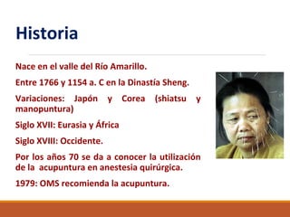 Historia
Nace en el valle del Río Amarillo.
Entre 1766 y 1154 a. C en la Dinastía Sheng.
Variaciones: Japón y Corea (shiatsu y
manopuntura)
Siglo XVII: Eurasia y África
Siglo XVIII: Occidente.
Por los años 70 se da a conocer la utilización
de la acupuntura en anestesia quirúrgica.
1979: OMS recomienda la acupuntura.
 