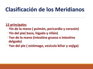 Clasificación de los Meridianos
12 principales
◦Yin de la mano ( pulmón, pericardio y corazón)
◦Yin del pie( bazo, hígado y riñón)
◦Yan de la mano (intestino grueso e intestino
delgado)
◦Yan del pie ( estómago, vesícula biliar y vejiga)
 