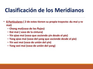 Clasificación de los Meridianos
• 8 Particulares ( 2 de estos tienen su propio trayecto: du mai y re
mai)
– Chong mai(vaso de los flujos)
– Dai mai ( vaso de la cintura)
– Yin qiao mai (vaso que asciende yin desde el pie)
– Yang qiao mai (vaso del yang que asciende desde el pie)
– Yin wei mai (vaso de unión del yin)
– Yang wei mai (vaso de unión del yang)
 