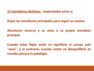 12 meridianos distintos: emparejados entre si.
Dejan los meridianos principales para seguir su camino.
Atraviesan vísceras y se unen a su propio meridano
principal.
Cuando estos flujos están en equilibrio el cuerpo está
"sano", y al contrario, cuando existe un desequilibrio es
cuando aparece la patología.
 