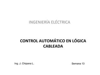 CONTROL AUTOMÁTICO EN LÓGICA
CABLEADA
INGENIERÍA ELÉCTRICA
Ing. J. Chipana L. Semana 13
 