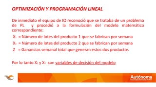 OPTIMIZACIÓN Y PROGRAMACIÓN LINEAL
De inmediato el equipo de IO reconoció que se trataba de un problema
de PL y procedió a la formulación del modelo matemático
correspondiente:
X1 = Número de lotes del producto 1 que se fabrican por semana
X2 = Número de lotes del producto 2 que se fabrican por semana
Z = Ganancias semanal total que generan estos dos productos
Por lo tanto X1 y X2 son variables de decisión del modelo
 