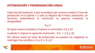 OPTIMIZACIÓN Y PROGRAMACIÓN LINEAL
Cada lote del producto 1 que se produce por semana emplea 1 hora de
producción en la planta 1 y solo se dispone de 4 horas semanales, en
términos matemáticos la restricción se expresa mediante la
desigualdad:
X1 < 4
De igual manera la planta 2 impone la restricción: 2 X2 < 12
La planta 3 impone la siguiente restricción: 3 X1 + 2 X2 < 18
Por último como las tasas de producción no pueden ser negativas se
restringen las variables a: X1 > 0 y X2 > 0
 