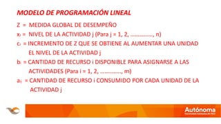MODELO DE PROGRAMACIÓN LINEAL
Z = MEDIDA GLOBAL DE DESEMPEÑO
xJ = NIVEL DE LA ACTIVIDAD j (Para j = 1, 2, ……………, n)
cJ = INCREMENTO DE Z QUE SE OBTIENE AL AUMENTAR UNA UNIDAD
EL NIVEL DE LA ACTIVIDAD j
bi = CANTIDAD DE RECURSO i DISPONIBLE PARA ASIGNARSE A LAS
ACTIVIDADES (Para i = 1, 2, ………….., m)
aij = CANTIDAD DE RECURSO i CONSUMIDO POR CADA UNIDAD DE LA
ACTIVIDAD j
 