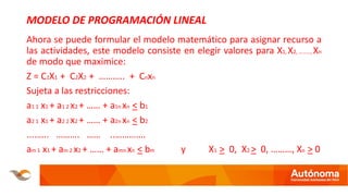 MODELO DE PROGRAMACIÓN LINEAL
Ahora se puede formular el modelo matemático para asignar recurso a
las actividades, este modelo consiste en elegir valores para X1, X2, ………, Xn
de modo que maximice:
Z = C1X1 + C2X2 + ……….. + Cnxn
Sujeta a las restricciones:
a1 1 x1 + a1 2 x2 + …… + a1n xn < b1
a2 1 x1 + a2 2 x2 + …… + a2n xn < b2
....….. ………. …… ..………….
am 1 x1 + am 2 x2 + …… + amn xn < bm y X1 > 0, X2 > 0, ………, Xn > 0
 