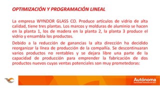 OPTIMIZACIÓN Y PROGRAMACIÓN LINEAL
La empresa WYNDOR GLASS CO. Produce artículos de vidrio de alta
calidad, tiene tres plantas. Los marcos y molduras de aluminio se hacen
en la planta 1, los de madera en la planta 2, la planta 3 produce el
vidrio y ensambla los productos.
Debido a la reducción de ganancias la alta dirección ha decidido
reorganizar la línea de producción de la compañía. Se descontinuaran
varios productos no rentables y se dejara libre una parte de la
capacidad de producción para emprender la fabricación de dos
productos nuevos cuyas ventas potenciales son muy prometedoras:
 