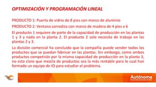 OPTIMIZACIÓN Y PROGRAMACIÓN LINEAL
PRODUCTO 1: Puerta de vidrio de 8 pies con marco de aluminio
PRODUCTO 2: Ventana corrediza con marco de madera de 4 pies x 6
El producto 1 requiere de parte de la capacidad de producción en las plantas
1 y 3 y nada en la planta 2. El producto 2 solo necesita de trabajo en las
plantas 2 y 3.
La división comercial ha concluido que la compañía puede vender todos los
productos que se puedan fabricar en las plantas. Sin embargo, como ambos
productos competirán por la misma capacidad de producción en la planta 3,
no esta claro que mezcla de productos sea la más rentable para lo cual han
formado un equipo de IO para estudiar el problema.
 