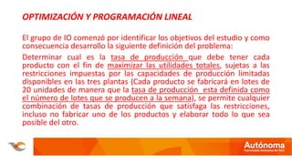 OPTIMIZACIÓN Y PROGRAMACIÓN LINEAL
El grupo de IO comenzó por identificar los objetivos del estudio y como
consecuencia desarrollo la siguiente definición del problema:
Determinar cual es la tasa de producción que debe tener cada
producto con el fin de maximizar las utilidades totales, sujetas a las
restricciones impuestas por las capacidades de producción limitadas
disponibles en las tres plantas (Cada producto se fabricará en lotes de
20 unidades de manera que la tasa de producción esta definida como
el número de lotes que se producen a la semana), se permite cualquier
combinación de tasas de producción que satisfaga las restricciones,
incluso no fabricar uno de los productos y elaborar todo lo que sea
posible del otro.
 