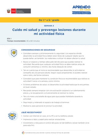 Educación Secundaria
De 1.er
a 5.o
grado
CONSIDERACIONES DE SEGURIDAD
• Considera siempre y prioritariamente tu seguridad. Los espacios donde
desarrolles la actividad física deben estar libres de cualquier objeto que te
pueda dañar; así también, los materiales a utilizar no deben afectar tu salud.
• Busca un espacio y tiempo adecuado del día para que puedas realizar la
actividad. Recuerda que cualquier actividad física se debe realizar antes de
consumir alimentos o, mínimo, dos horas después de comer.
• Ten en cuenta que al inicio es recomendable que desarrolles la actividad en
compañía de una persona adulta. Según vayas progresando, la puedes realizar
sola o solo y de forma rutinaria.
• Considera que para mantener tu condición física es recomendable que realices la
actividad 3 veces a la semana, como mínimo.
• Si tienes problemas de salud, no desarrolles la actividad hasta que te encuentres
en buen estado.
• Recuerda siempre empezar con una activación corporal o un calentamiento
previo, y la recuperación o el estiramiento al concluir tu rutina.
• Ten a la mano una botella de agua para que puedas hidratarte durante la
actividad.
• Deja limpio y ordenado el espacio de trabajo al terminar.
• Realiza tu aseo personal al concluir la actividad.
¿QUÉ NECESITAMOS?
• Contar con Internet en casa, en tu PC o en tu teléfono celular.
• Impresora o lápiz y papel para realizar anotaciones.
• Cronómetro o reloj para el control del pulso (el del teléfono celular también sirve
para este fin).
Cuido mi salud y prevengo lesiones durante
mi actividad física
SEMANA 3
DÍA 1
Tiempo recomendado: 45 a 60 minutos
Consideraciones para atender nuestras diversas formas de aprender.
 