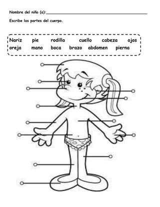 Nombre del niño (a):____________________________________________

Escribe las partes del cuerpo.




Nariz       pie        rodilla      cuello   cabeza     ojos
oreja       mano       boca      brazo   abdomen   pierna
 