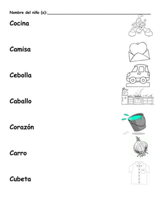 Nombre del niño (a):____________________________________________


Cocina



Camisa



Cebolla



Caballo



Corazón



Carro



Cubeta
 