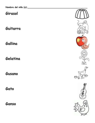 Nombre del niño (a):____________________________________________


Girasol



Guitarra



Gallina



Gelatina



Gusano



Gato



Ganso
 