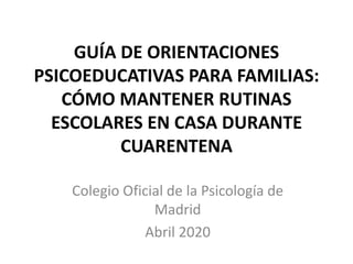 GUÍA DE ORIENTACIONES
PSICOEDUCATIVAS PARA FAMILIAS:
CÓMO MANTENER RUTINAS
ESCOLARES EN CASA DURANTE
CUARENTENA
Colegio Oficial de la Psicología de
Madrid
Abril 2020
 