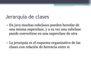 Jerarquía de clases
• En java muchas subclases pueden heredar de
una misma superclase, y a su vez una subclase
puede convertirse en una superclase de otra
• La jerarquía es el esquema organizativo de las
clases con relación de herencia entre si
 