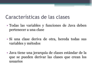 Características de las clases
• Todas las variables y funciones de Java deben
pertenecer a una clase
• Si una clase deriva de otra, hereda todas sus
variables y métodos
• Java tiene una jerarquía de clases estándar de la
que se pueden derivar las clases que crean los
usuarios
 