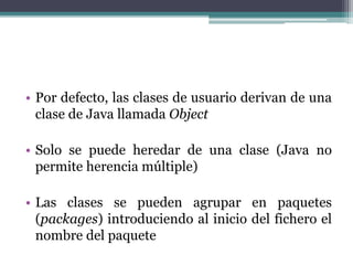 • Por defecto, las clases de usuario derivan de una
clase de Java llamada Object
• Solo se puede heredar de una clase (Java no
permite herencia múltiple)
• Las clases se pueden agrupar en paquetes
(packages) introduciendo al inicio del fichero el
nombre del paquete
 