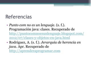 Referencias
• Punto com no es un lenguaje. (s. f.).
Programación java: clases. Recuperado de
http://puntocomnoesunlenguaje.blogspot.com/
2012/07/clases-y-objetos-en-java.html
• Rodriguez, A. (s. f.). Jerarquía de herencia en
java. Apr. Recuperado de
http://aprenderaprogramar.com
 