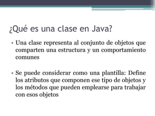 ¿Qué es una clase en Java?
• Una clase representa al conjunto de objetos que
comparten una estructura y un comportamiento
comunes
• Se puede considerar como una plantilla: Define
los atributos que componen ese tipo de objetos y
los métodos que pueden emplearse para trabajar
con esos objetos
 