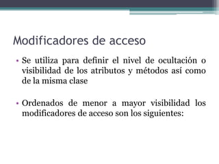 Modificadores de acceso
• Se utiliza para definir el nivel de ocultación o
visibilidad de los atributos y métodos así como
de la misma clase
• Ordenados de menor a mayor visibilidad los
modificadores de acceso son los siguientes:
 