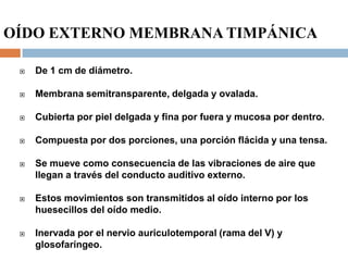OÍDO EXTERNO MEMBRANA TIMPÁNICA
 De 1 cm de diámetro.
 Membrana semitransparente, delgada y ovalada.
 Cubierta por piel delgada y fina por fuera y mucosa por dentro.
 Compuesta por dos porciones, una porción flácida y una tensa.
 Se mueve como consecuencia de las vibraciones de aire que
llegan a través del conducto auditivo externo.
 Estos movimientos son transmitidos al oído interno por los
huesecillos del oído medio.
 Inervada por el nervio auriculotemporal (rama del V) y
glosofaríngeo.
 