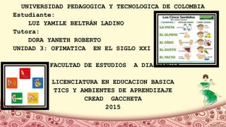 UNIVERSIDAD PEDAGOGICA Y TECNOLOGICA DE COLOMBIA
Estudiante:
LUZ YAMILE BELTRÁN LADINO
Tutora:
DORA YANETH ROBERTO
UNIDAD 3: OFIMATICA EN EL SIGLO XXI
FACULTAD DE ESTUDIOS A DIASTANCIA
LICENCIATURA EN EDUCACION BASICA
TICS Y AMBIENTES DE APRENDIZAJE
CREAD GACCHETA
2015
 