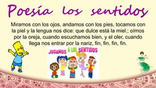 Miramos con los ojos, andamos con los pies, tocamos con
la piel y la lengua nos dice: que dulce está la miel.; oímos
por la oreja, cuando escuchamos bien, y el oler, cuando
llega nos entrar por la nariz, fin, fin, fin, fin.
 