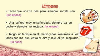 Adivinanzas
• Dicen que son de dos pero siempre son de una.
(los dedos)
• Una señora muy enseñoreada, siempre va en
coche y siempre va mojada. (la lengua)
• Tengo un tabique en el medio y dos ventanas a los
lados por las que entra el aire y sale el ya respirado.
(la nariz)
 