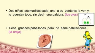 • Dos niñas asomaditas cada una a su ventana; lo ven y
lo cuentan todo, sin decir una palabra. (los ojos)
• Tiene grandes pabellones, pero no tiene habitaciones.
(la oreja)
 