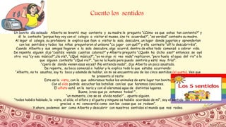 Cuento los sentidos
Un bonito día soleado Alberto se levantó muy contento y su madre le pregunto “¿Cómo es que estas tan contento?” y
él le contesto “porque hoy voy con el colegio a visitar el museo, ¿no te acuerdas?”, “es verdad” contesto su madre.
Al legar al colegio, su profesora le explico que iban a visitar la sala descubre, un lugar donde jugarían y aprenderían
con los sentidos y todos los niños preguntaron al unísono “¿a jugar con qué?” y ella contesto “allí lo descubriréis”.
Cuando Alberto y sus amigos llegaron a la sala descubre, algo ocurrió, dentro de ellos todo comenzó a cobrar vida.
De repente alguien dijo ”¿estáis viendo cuantos colores?” y Alberto pregunto “¿Quién ha dicho eso?” entonces se oyó
otra voz “¿y esa música?”,¿la oís?, “¿Qué música?”, “yo no oigo ni veo nada” replicaron, “pero huelo el agua del rio” a lo
que alguien contesto “¿Qué rio?”, “¡yo no la huelo pero puedo sentirla y está muy fría!”.
“¿pero de donde vienen esas voces? ¡No entiendo nada!”, dijo Alberto un poco asustado.
De repente, su boca comenzó a hablar y le explico todo lo que estaba ocurriendo:
“Alberto, no te asustes, soy tu boca y además de hablar, en mi se encuentra uno de los cinco sentidos (el gusto). Ven que
te presento al resto:
Esta es la vista, con la que admiramos todos los animales de este lugar tan bonito.
Con el oído podrás escuchar las botellas con las que haremos canciones.
El olfato está en la nariz y con el oleremos agua de distintos lugares.
Bueno, ¡creo que ya estamos todos! ”…
“un momento, ¿no se os olvida nadie?”... apunto alguien.
“todos habéis hablado, la vista, el oído, el olfato y el gusto y ninguno os habéis acordado de mí”, soy el sentido del tacto y
gracias a mi conoceréis como son las cosas que os rodean”.
Y ahora, podemos ser como Alberto y descubrir con nuestros sentidos el mundo que nos rodea.
 