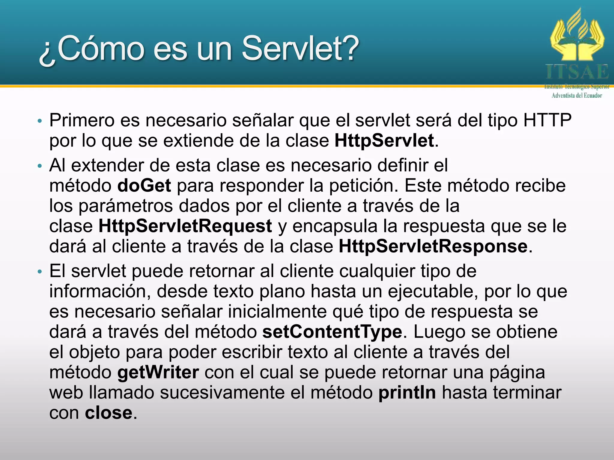 ¿Cómo es un Servlet?
• Primero es necesario señalar que el servlet será del tipo HTTP
por lo que se extiende de la clase HttpServlet.
• Al extender de esta clase es necesario definir el
método doGet para responder la petición. Este método recibe
los parámetros dados por el cliente a través de la
clase HttpServletRequest y encapsula la respuesta que se le
dará al cliente a través de la clase HttpServletResponse.
• El servlet puede retornar al cliente cualquier tipo de
información, desde texto plano hasta un ejecutable, por lo que
es necesario señalar inicialmente qué tipo de respuesta se
dará a través del método setContentType. Luego se obtiene
el objeto para poder escribir texto al cliente a través del
método getWriter con el cual se puede retornar una página
web llamado sucesivamente el método println hasta terminar
con close.
 