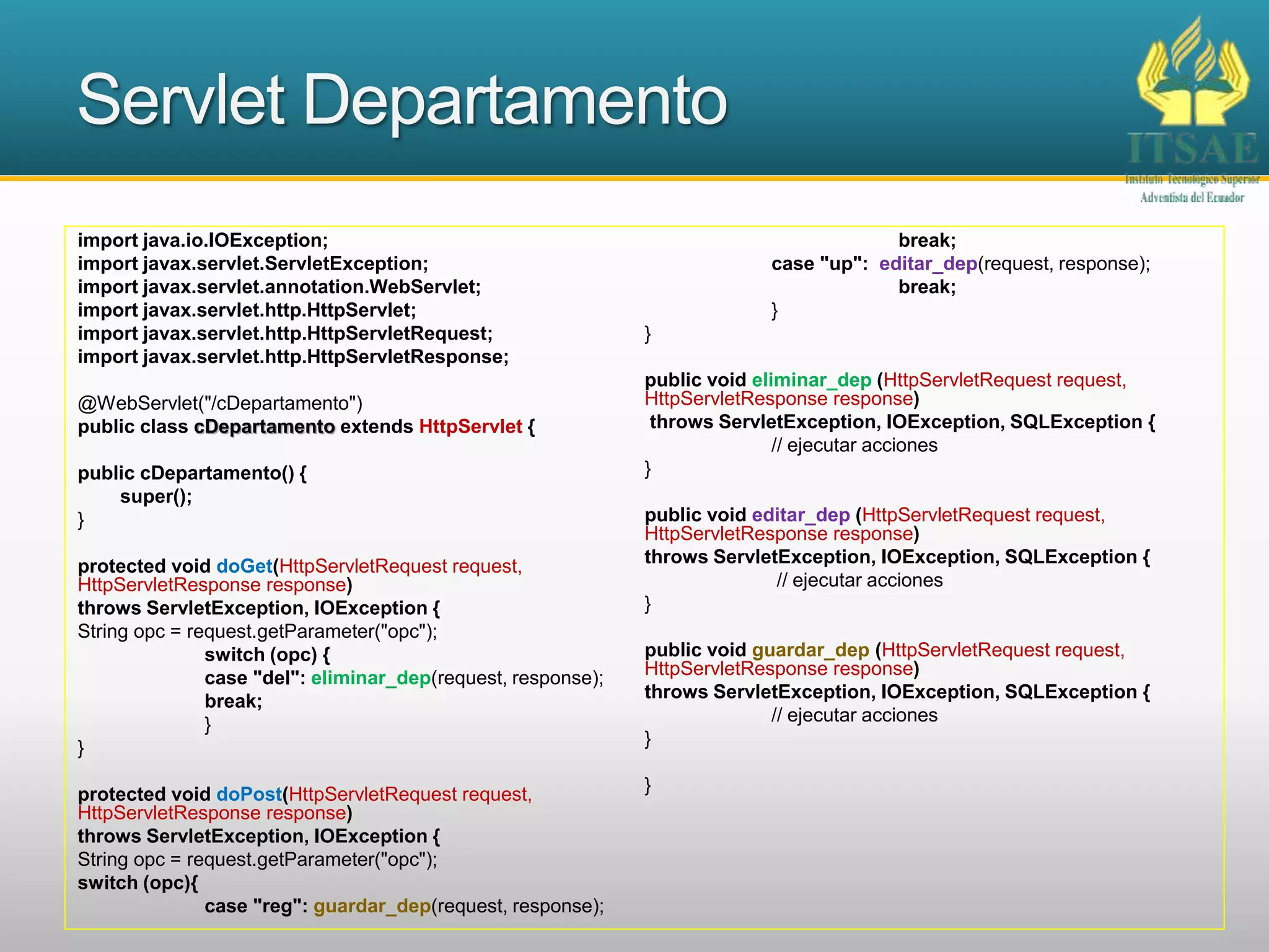 Servlet Departamento
import java.io.IOException;
import javax.servlet.ServletException;
import javax.servlet.annotation.WebServlet;
import javax.servlet.http.HttpServlet;
import javax.servlet.http.HttpServletRequest;
import javax.servlet.http.HttpServletResponse;
@WebServlet("/cDepartamento")
public class cDepartamento extends HttpServlet {
public cDepartamento() {
super();
}
protected void doGet(HttpServletRequest request,
HttpServletResponse response)
throws ServletException, IOException {
String opc = request.getParameter("opc");
switch (opc) {
case "del": eliminar_dep(request, response);
break;
}
}
protected void doPost(HttpServletRequest request,
HttpServletResponse response)
throws ServletException, IOException {
String opc = request.getParameter("opc");
switch (opc){
case "reg": guardar_dep(request, response);
break;
case "up": editar_dep(request, response);
break;
}
}
public void eliminar_dep (HttpServletRequest request,
HttpServletResponse response)
throws ServletException, IOException, SQLException {
// ejecutar acciones
}
public void editar_dep (HttpServletRequest request,
HttpServletResponse response)
throws ServletException, IOException, SQLException {
// ejecutar acciones
}
public void guardar_dep (HttpServletRequest request,
HttpServletResponse response)
throws ServletException, IOException, SQLException {
// ejecutar acciones
}
}
 