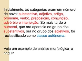 Inicialmente, as categorias eram em número
de nove: substantivo, adjetivo, artigo,
pronome, verbo, preposição, conjunção,
advérbio e interjeição. Só mais tarde o
numeral, que ora aparecia no grupo dos
substantivos, ora no grupo dos adjetivos, foi
reclassificado como classe autônoma.
Veja um exemplo de análise morfológica a
seguir.
 