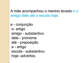 A mãe acompanhou o menino levado e o
amigo dele até a escola hoje.
e - conjunção
o- artigo
amigo - substantivo
dele - pronome
até - preposição
a - artigo
escola - substantivo
hoje -advérbio.
 