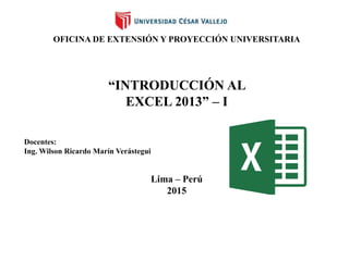 OFICINA DE EXTENSIÓN Y PROYECCIÓN UNIVERSITARIA
“INTRODUCCIÓN AL
EXCEL 2013” – I
Docentes:
Ing. Wilson Ricardo Marín Verástegui
Lima – Perú
2015
 