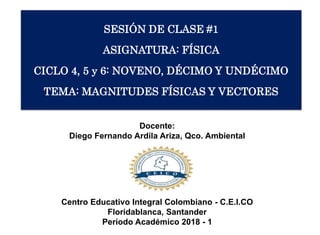 SESIÓN DE CLASE #1
ASIGNATURA: FÍSICA
CICLO 4, 5 y 6: NOVENO, DÉCIMO Y UNDÉCIMO
TEMA: MAGNITUDES FÍSICAS Y VECTORES
Docente:
Diego Fernando Ardila Ariza, Qco. Ambiental
Centro Educativo Integral Colombiano - C.E.I.CO
Floridablanca, Santander
Período Académico 2018 - 1
 