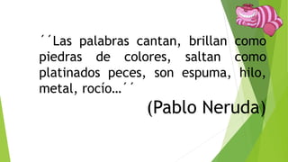 ´´Las palabras cantan, brillan como
piedras de colores, saltan como
platinados peces, son espuma, hilo,
metal, rocío…´´
(Pablo Neruda)
 