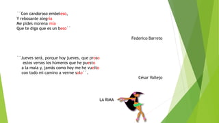 ´´Con candoroso embeleso,
Y rebosante alegría
Me pides morena mía
Que te diga que es un beso´´
Federico Barreto
´´Jueves será, porque hoy jueves, que proso
estos versos los húmeros que he puesto
a la mala y, jamás como hoy me he vuelto
con todo mi camino a verme solo´´.
César Vallejo
LA RIMA
 