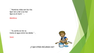 ´´Nuestras vidas son los ríos
Que van a dar a la mar
Que es el morir´´.
Metàfora
´´Tu cariño se me va
Como el agua entre los dedos´´.
Símil
¿Y QUE OTROS RECURSOS HAY?
 