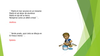 ``Podrá el mar secarse en un instante
Podrá el sol dejar de alumbrar
Podrá el eje de la tierra
Romperse como un débil cristal´´.
Anáfora
´´Verde prado, azul cielo se dibuja en
El fresco viento´´.
Epíteto
 