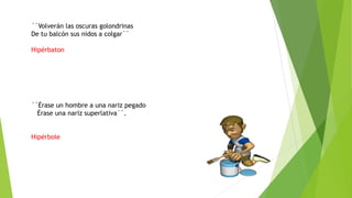 ´´Volverán las oscuras golondrinas
De tu balcón sus nidos a colgar´´
Hipérbaton
´´Érase un hombre a una nariz pegado
Érase una nariz superlativa``.
Hipérbole
 